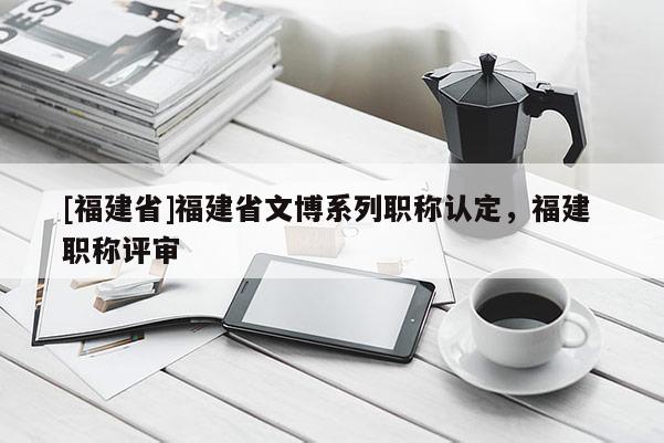 [福建省]福建省文博系列職稱認(rèn)定，福建 職稱評(píng)審