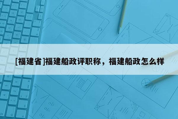 [福建省]福建船政評(píng)職稱，福建船政怎么樣