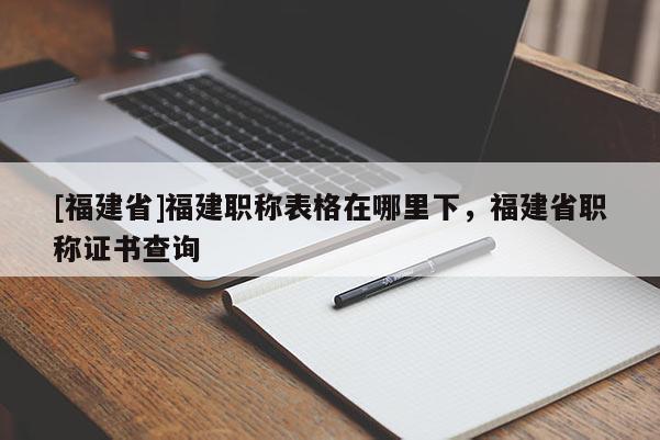 [福建省]福建職稱表格在哪里下，福建省職稱證書查詢