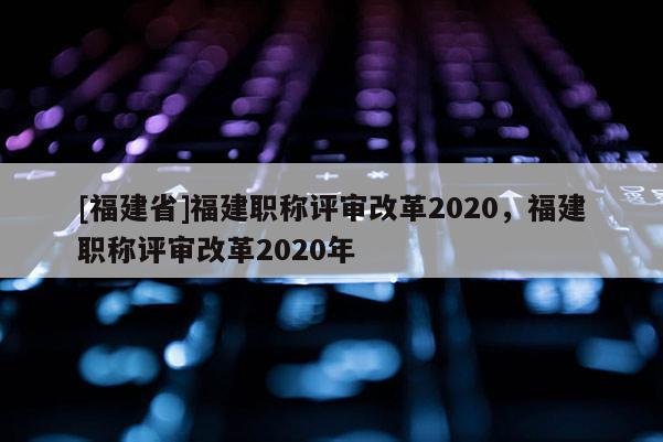 [福建省]福建職稱評審改革2020，福建職稱評審改革2020年