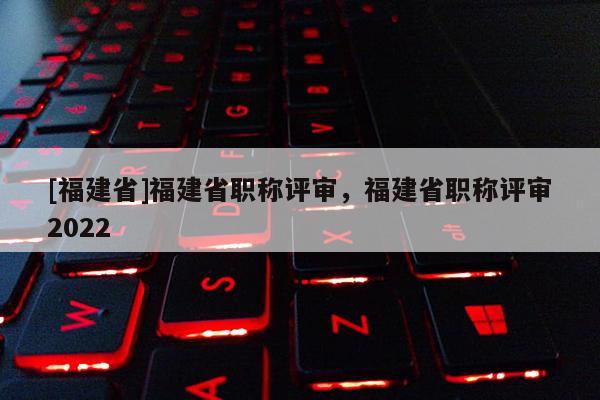 [福建省]福建省職稱評審，福建省職稱評審2022