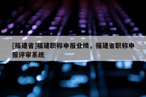 [福建省]福建職稱申報(bào)業(yè)績，福建省職稱申報(bào)評審系統(tǒng)