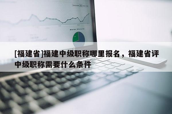 [福建省]福建中級職稱哪里報名，福建省評中級職稱需要什么條件