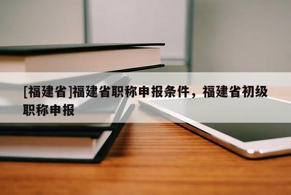 [福建省]福建省職稱申報條件，福建省初級職稱申報