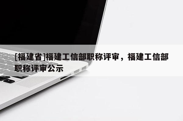 [福建省]福建工信部職稱評審，福建工信部職稱評審公示