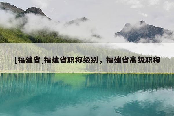 [福建省]福建省職稱級(jí)別，福建省高級(jí)職稱