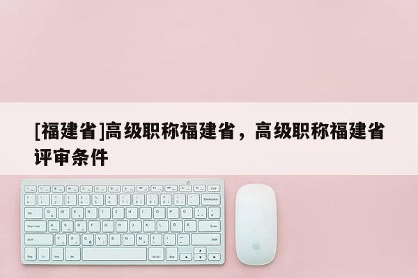 [福建省]高級職稱福建省，高級職稱福建省評審條件