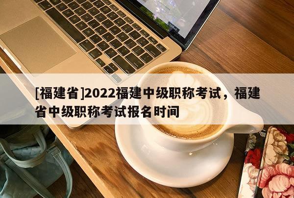 [福建省]2022福建中級職稱考試，福建省中級職稱考試報名時間