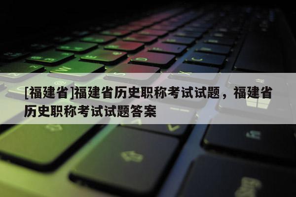 [福建省]福建省歷史職稱考試試題，福建省歷史職稱考試試題答案