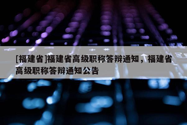 [福建省]福建省高級職稱答辯通知，福建省高級職稱答辯通知公告