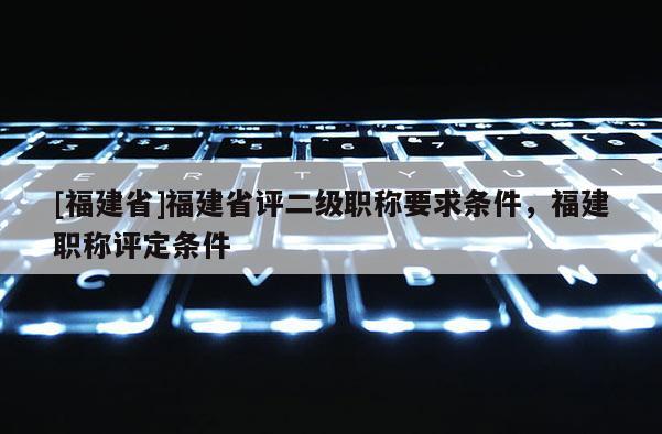 [福建省]福建省評二級職稱要求條件，福建職稱評定條件