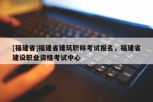 [福建省]福建省建筑職稱考試報名，福建省建設職業(yè)資格考試中心