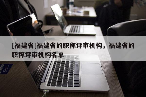 [福建省]福建省的職稱評審機構(gòu)，福建省的職稱評審機構(gòu)名單