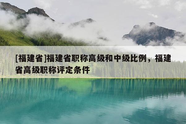 [福建省]福建省職稱高級和中級比例，福建省高級職稱評定條件