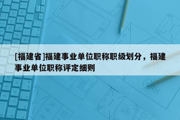 [福建省]福建事業(yè)單位職稱職級劃分，福建事業(yè)單位職稱評定細(xì)則