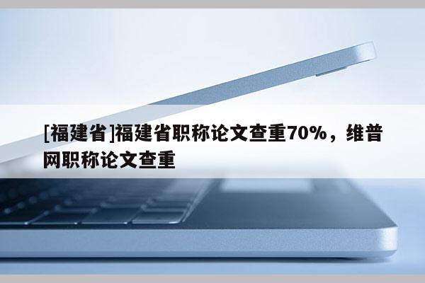 [福建省]福建省職稱論文查重70%，維普網(wǎng)職稱論文查重