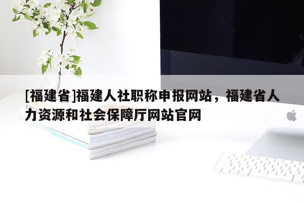 [福建省]福建人社職稱申報網(wǎng)站，福建省人力資源和社會保障廳網(wǎng)站官網(wǎng)