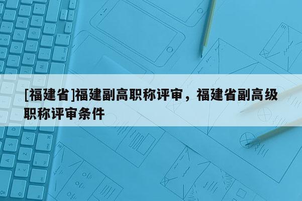 [福建省]福建副高職稱評審，福建省副高級職稱評審條件