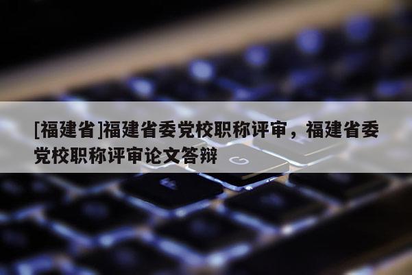 [福建省]福建省委黨校職稱評審，福建省委黨校職稱評審論文答辯