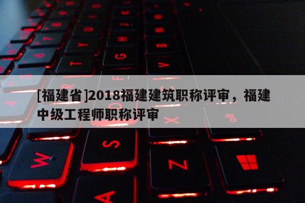 [福建省]2018福建建筑職稱評審，福建中級工程師職稱評審