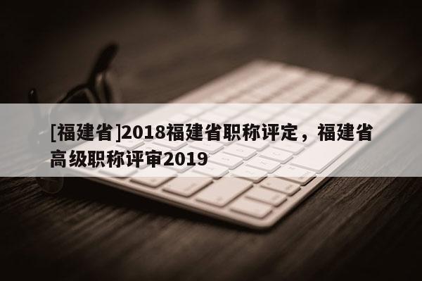 [福建省]2018福建省職稱評定，福建省高級職稱評審2019