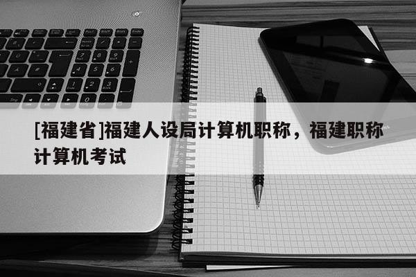 [福建省]福建人設局計算機職稱，福建職稱計算機考試