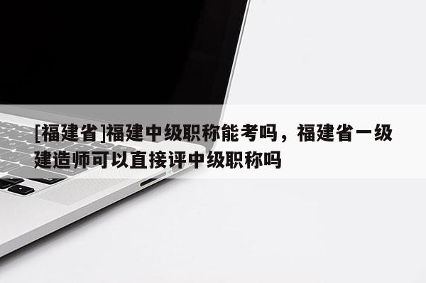 [福建省]福建中級職稱能考嗎，福建省一級建造師可以直接評中級職稱嗎