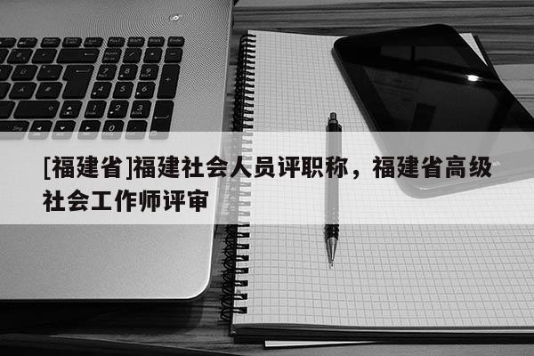 [福建省]福建社會(huì)人員評(píng)職稱，福建省高級(jí)社會(huì)工作師評(píng)審