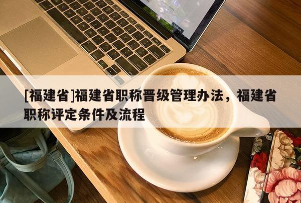 [福建省]福建省職稱晉級管理辦法，福建省職稱評定條件及流程