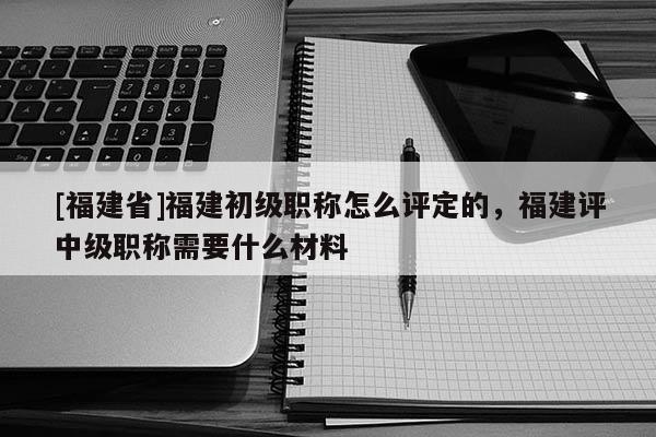 [福建省]福建初級職稱怎么評定的，福建評中級職稱需要什么材料