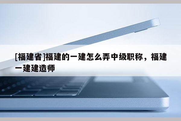 [福建省]福建的一建怎么弄中級(jí)職稱，福建一建建造師