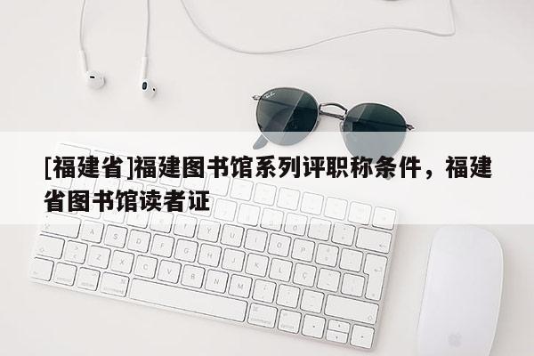 [福建省]福建圖書館系列評職稱條件，福建省圖書館讀者證