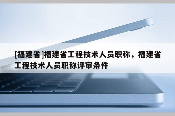 [福建省]福建省工程技術(shù)人員職稱，福建省工程技術(shù)人員職稱評審條件