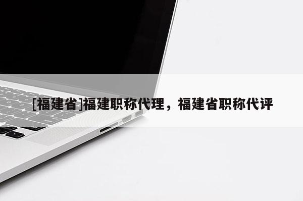 [福建省]福建職稱代理，福建省職稱代評(píng)