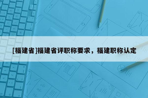 [福建省]福建省評(píng)職稱要求，福建職稱認(rèn)定