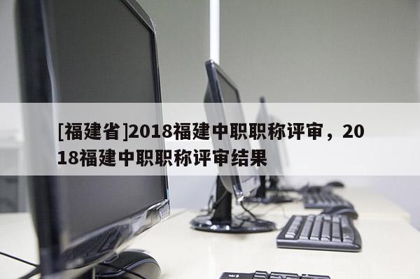 [福建省]2018福建中職職稱評(píng)審，2018福建中職職稱評(píng)審結(jié)果