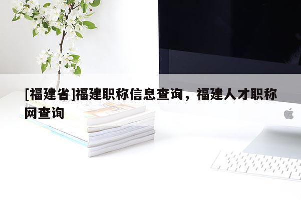 [福建省]福建職稱信息查詢，福建人才職稱網(wǎng)查詢