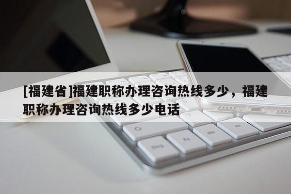 [福建省]福建職稱辦理咨詢熱線多少，福建職稱辦理咨詢熱線多少電話