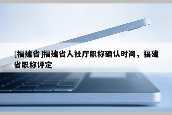 [福建省]福建省人社廳職稱確認(rèn)時間，福建省職稱評定