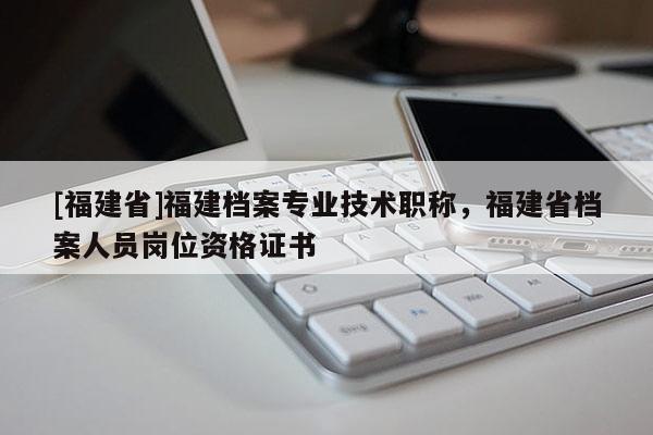 [福建省]福建檔案專業(yè)技術職稱，福建省檔案人員崗位資格證書