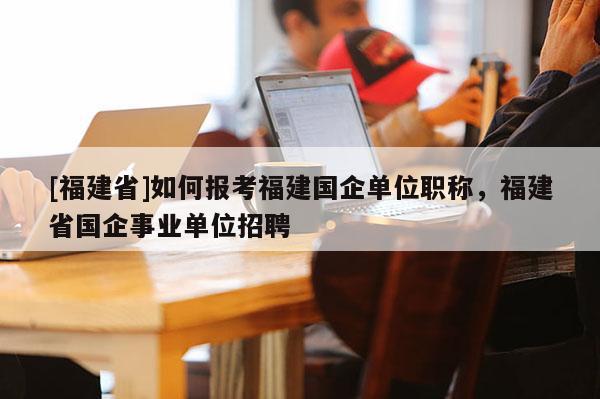 [福建省]如何報考福建國企單位職稱，福建省國企事業(yè)單位招聘