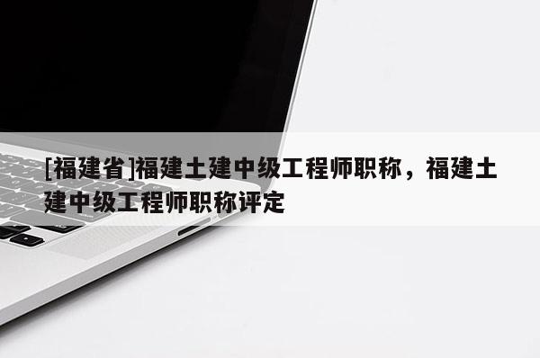 [福建省]福建土建中級工程師職稱，福建土建中級工程師職稱評定