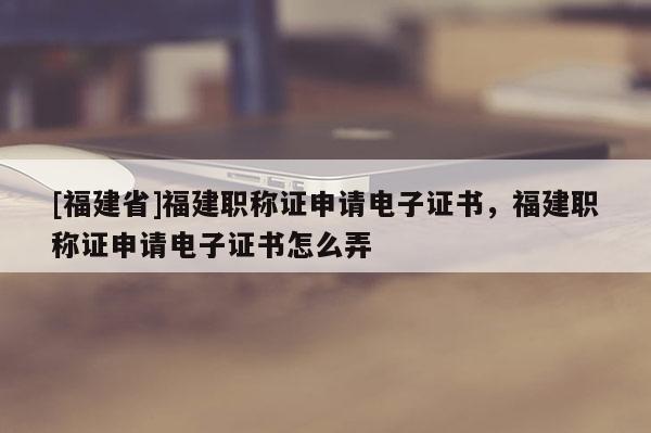 [福建省]福建職稱證申請電子證書，福建職稱證申請電子證書怎么弄