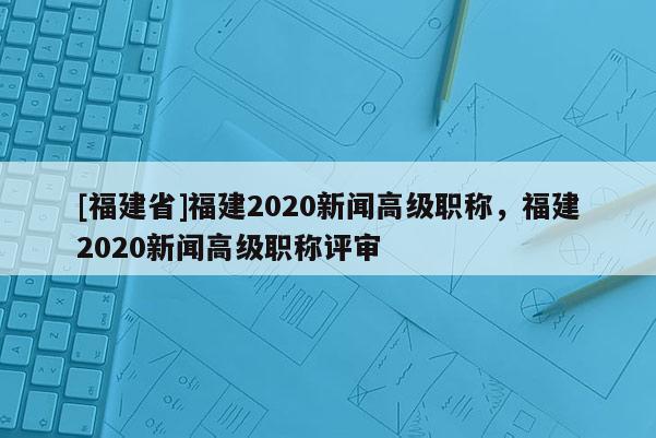 [福建省]福建2020新聞高級(jí)職稱(chēng)，福建2020新聞高級(jí)職稱(chēng)評(píng)審