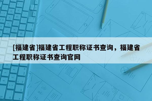 [福建省]福建省工程職稱證書查詢，福建省工程職稱證書查詢官網(wǎng)