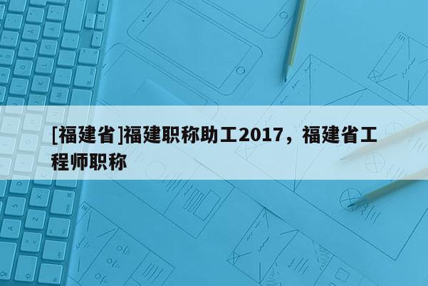 [福建省]福建職稱助工2017，福建省工程師職稱