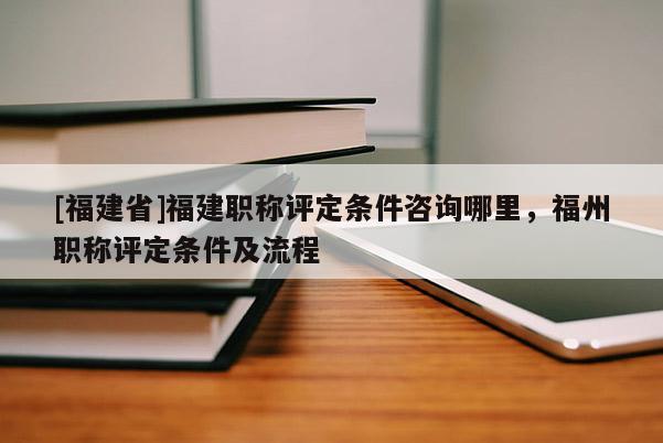 [福建省]福建職稱評(píng)定條件咨詢哪里，福州職稱評(píng)定條件及流程