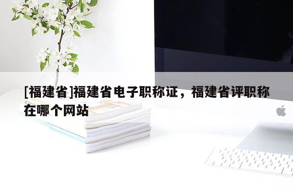 [福建省]福建省電子職稱證，福建省評職稱在哪個網(wǎng)站