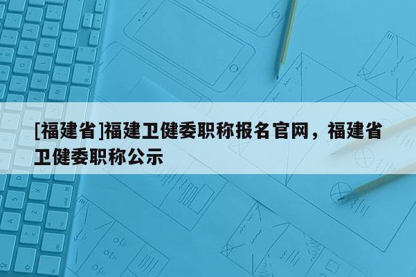 [福建省]福建衛(wèi)健委職稱報名官網(wǎng)，福建省衛(wèi)健委職稱公示