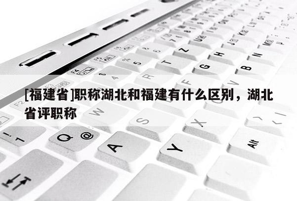 [福建省]職稱湖北和福建有什么區(qū)別，湖北省評職稱